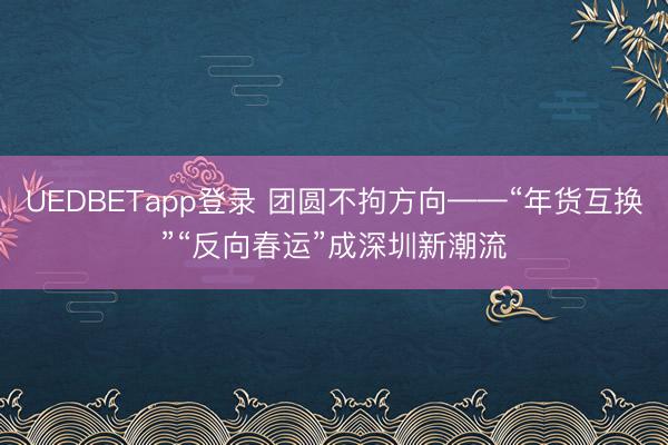 UEDBETapp登录 团圆不拘方向——“年货互换”“反向春运”成深圳新潮流