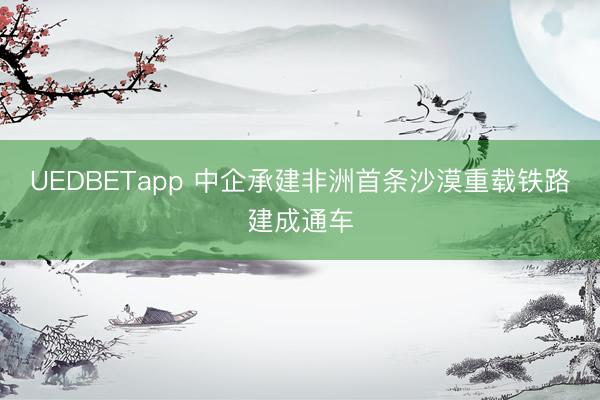 UEDBETapp 中企承建非洲首条沙漠重载铁路建成通车
