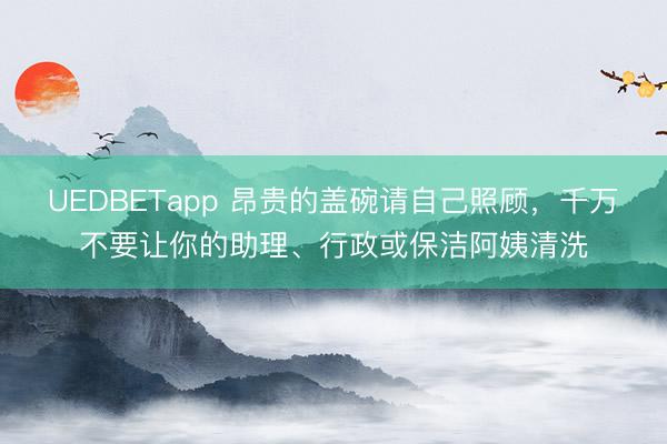 UEDBETapp 昂贵的盖碗请自己照顾，千万不要让你的助理、行政或保洁阿姨清洗