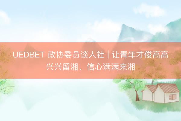 UEDBET 政协委员谈人社 | 让青年才俊高高兴兴留湘、信心满满来湘