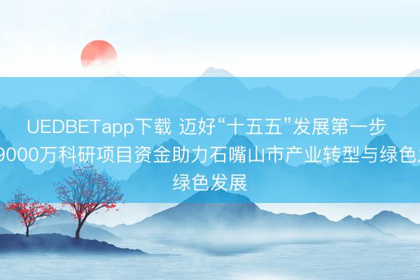 UEDBETapp下载 迈好“十五五”发展第一步 | 近9000万科研项目资金助力石嘴山市产业转型与绿色发展