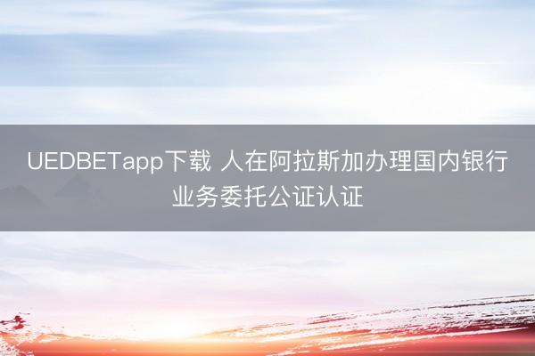 UEDBETapp下载 人在阿拉斯加办理国内银行业务委托公证认证