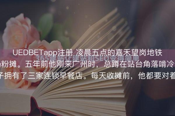 UEDBETapp注册 凌晨五点的嘉禾望岗地铁口，老王支起热气腾腾的肠粉摊。五年前他刚来广州时，总蹲在站台角落啃冷馒头，如今这个安徽汉子拥有了三家连锁早餐店。每天收摊前，他都要对着地铁站拍张照发朋友圈："当年在这换乘900次才攒够首付，现在每次路过都想给站台鞠躬。"保洁员李姐的橙色工作服口袋里，永远揣着自考复...