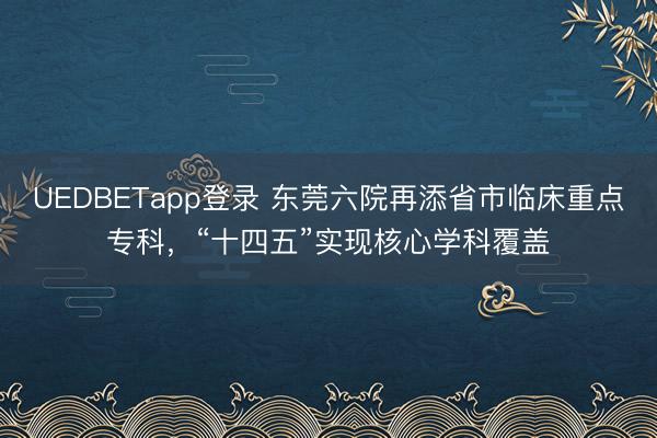UEDBETapp登录 东莞六院再添省市临床重点专科，“十四五”实现核心学科覆盖