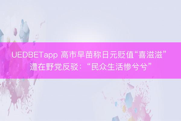 UEDBETapp 高市早苗称日元贬值“喜滋滋” 遭在野党反驳：“民众生活惨兮兮”