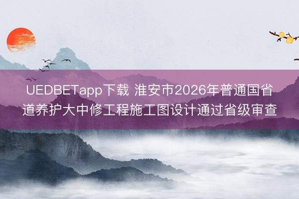 UEDBETapp下载 淮安市2026年普通国省道养护大中修工程施工图设计通过省级审查