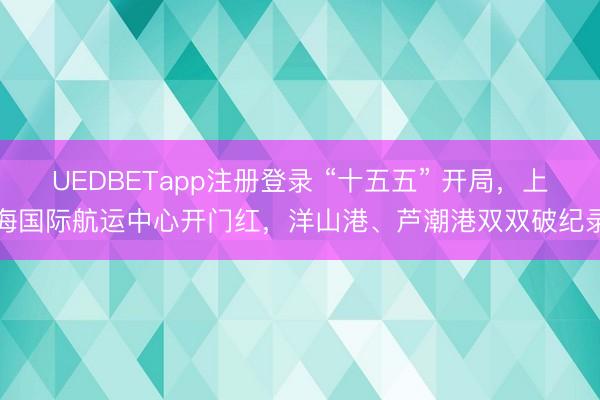 UEDBETapp注册登录 “十五五” 开局，上海国际航运中心开门红，洋山港、芦潮港双双破纪录