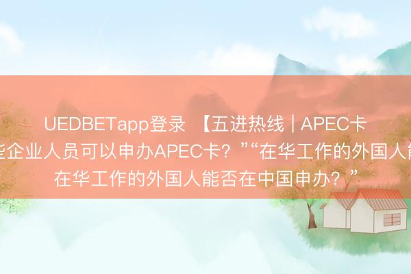 UEDBETapp登录 【五进热线 | APEC卡问答④】“具体哪些企业人员可以申办APEC卡？”“在华工作的外国人能否在中国申办？”
