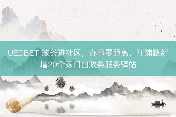 UEDBET 政务进社区，办事零距离，江浦路新增20个家门口政务服务驿站