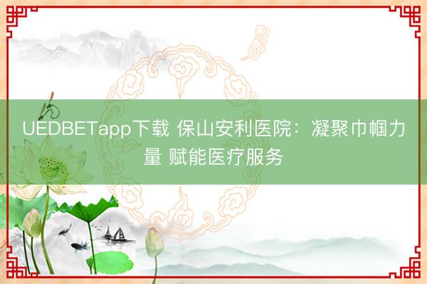 UEDBETapp下载 保山安利医院：凝聚巾帼力量 赋能医疗服务