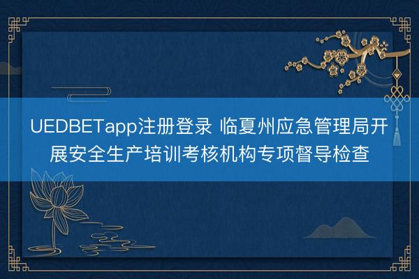 UEDBETapp注册登录 临夏州应急管理局开展安全生产培训考核机构专项督导检查