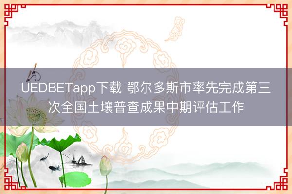 UEDBETapp下载 鄂尔多斯市率先完成第三次全国土壤普查成果中期评估工作