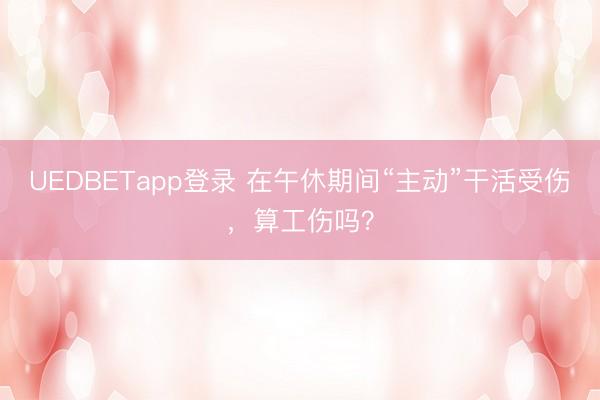 UEDBETapp登录 在午休期间“主动”干活受伤，算工伤吗？