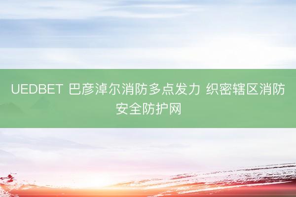 UEDBET 巴彦淖尔消防多点发力 织密辖区消防安全防护网