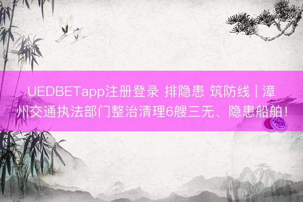UEDBETapp注册登录 排隐患 筑防线 | 漳州交通执法部门整治清理6艘三无、隐患船舶！