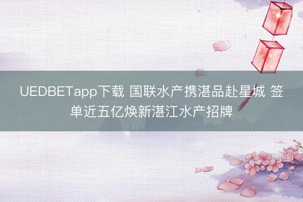 UEDBETapp下载 国联水产携湛品赴星城 签单近五亿焕新湛江水产招牌