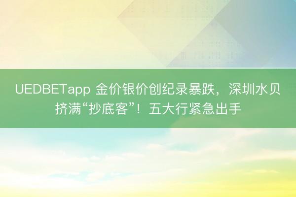 UEDBETapp 金价银价创纪录暴跌，深圳水贝挤满“抄底客”！五大行紧急出手