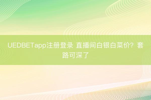 UEDBETapp注册登录 直播间白银白菜价？套路可深了