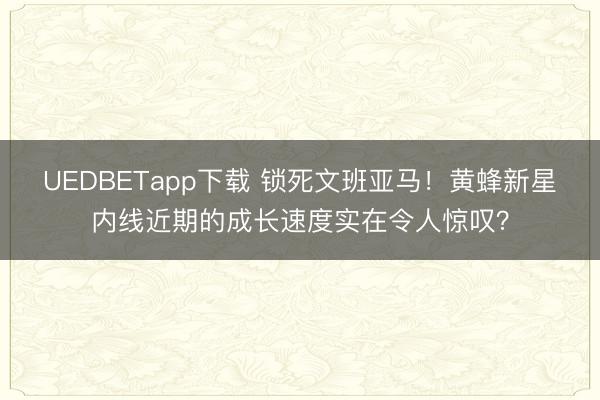 UEDBETapp下载 锁死文班亚马！黄蜂新星内线近期的成长速度实在令人惊叹？