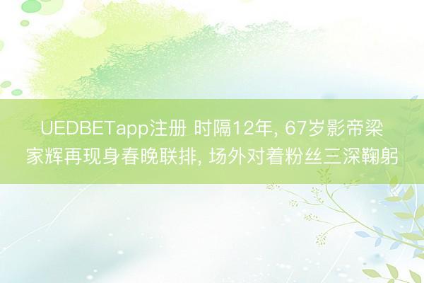 UEDBETapp注册 时隔12年, 67岁影帝梁家辉再现身春晚联排, 场外对着粉丝三深鞠躬