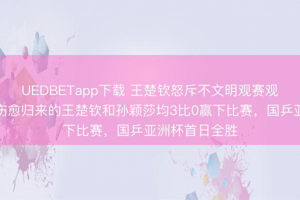 UEDBETapp下载 王楚钦怒斥不文明观赛观众：闭嘴吧；伤愈归来的王楚钦和孙颖莎均3比0赢下比赛，国乒亚洲杯首日全胜