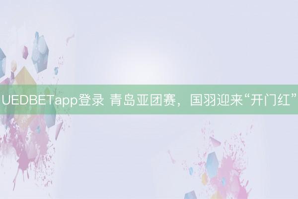 UEDBETapp登录 青岛亚团赛，国羽迎来“开门红”