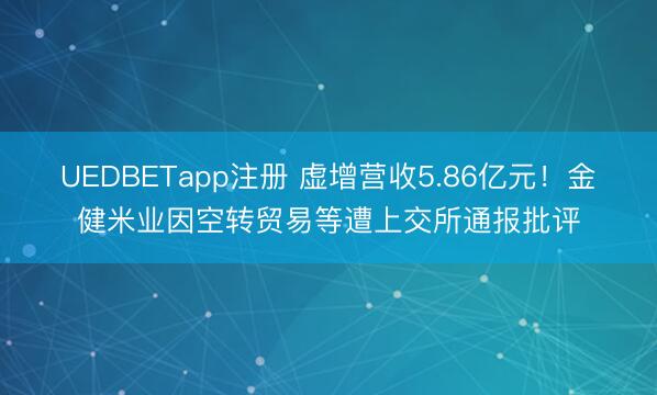 UEDBETapp注册 虚增营收5.86亿元！金健米业因空转贸易等遭上交所通报批评