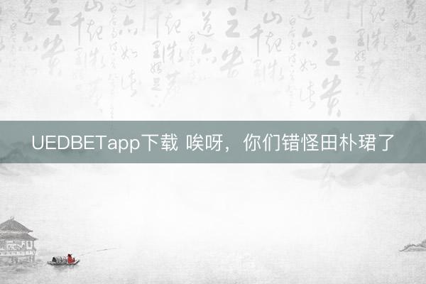 UEDBETapp下载 唉呀，你们错怪田朴珺了