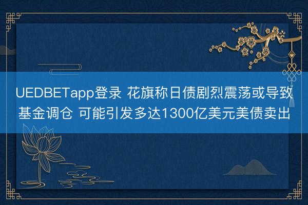 UEDBETapp登录 花旗称日债剧烈震荡或导致基金调仓 可能引发多达1300亿美元美债卖出