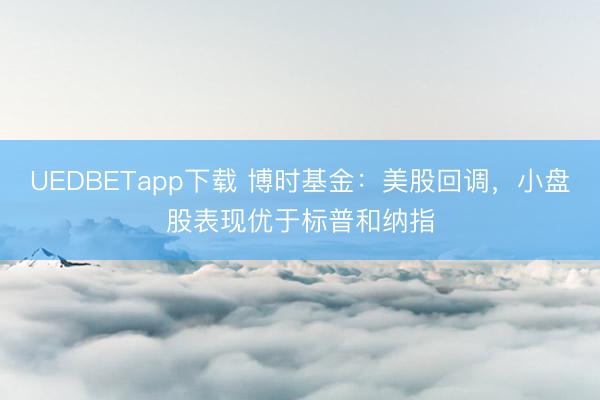 UEDBETapp下载 博时基金：美股回调，小盘股表现优于标普和纳指