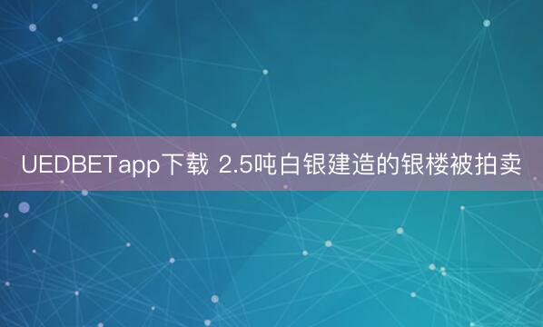 UEDBETapp下载 2.5吨白银建造的银楼被拍卖