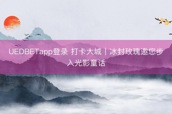 UEDBETapp登录 打卡大城|冰封玫瑰邀您步入光影童话