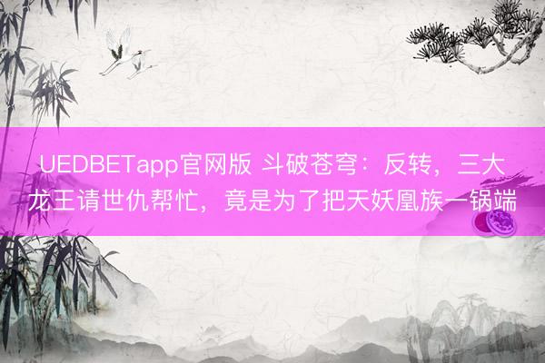 UEDBETapp官网版 斗破苍穹：反转，三大龙王请世仇帮忙，竟是为了把天妖凰族一锅端