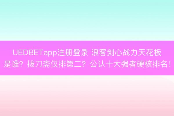 UEDBETapp注册登录 浪客剑心战力天花板是谁？拔刀斋仅排第二？公认十大强者硬核排名！