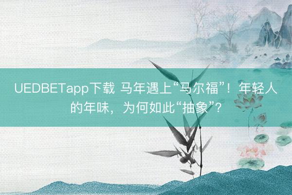 UEDBETapp下载 马年遇上“马尔福”！年轻人的年味，为何如此“抽象”？