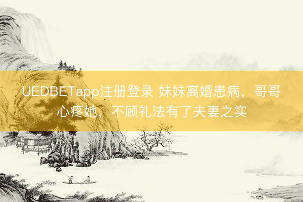 UEDBETapp注册登录 妹妹离婚患病，哥哥心疼她，不顾礼法有了夫妻之实