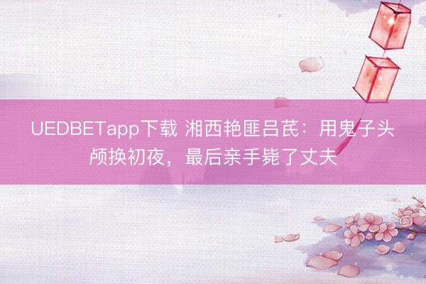 UEDBETapp下载 湘西艳匪吕芪：用鬼子头颅换初夜，最后亲手毙了丈夫