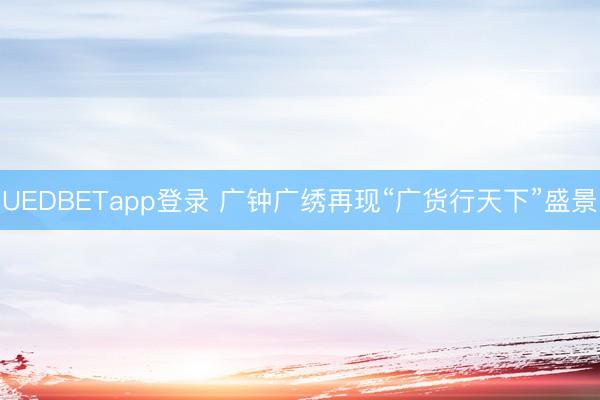 UEDBETapp登录 广钟广绣再现“广货行天下”盛景