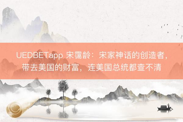 UEDBETapp 宋霭龄：宋家神话的创造者，带去美国的财富，连美国总统都查不清