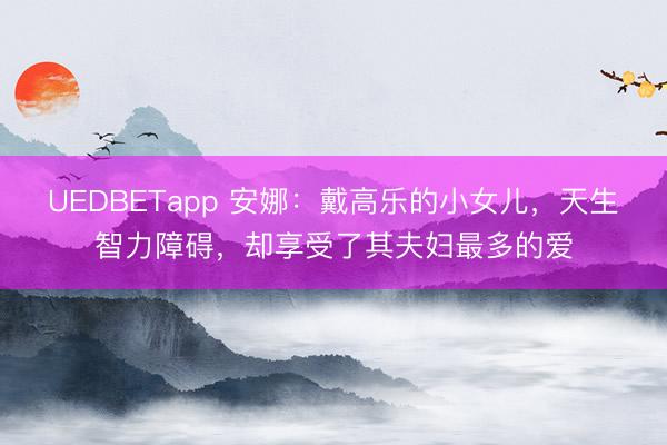 UEDBETapp 安娜：戴高乐的小女儿，天生智力障碍，却享受了其夫妇最多的爱