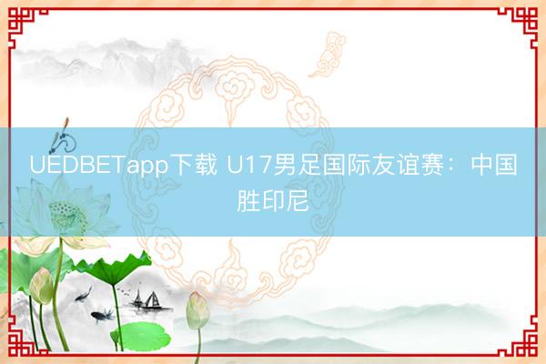 UEDBETapp下载 U17男足国际友谊赛：中国胜印尼