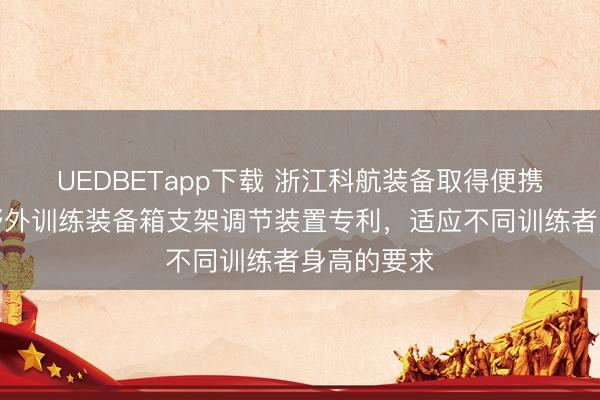 UEDBETapp下载 浙江科航装备取得便携式可折叠野外训练装备箱支架调节装置专利，适应不同训练者身高的要求
