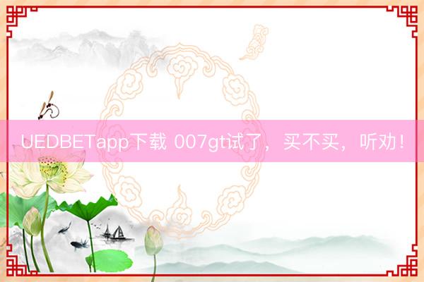 UEDBETapp下载 007gt试了，买不买，听劝！