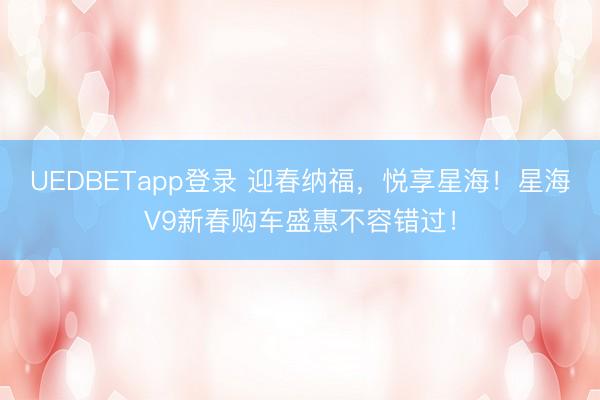 UEDBETapp登录 迎春纳福,悦享星海!星海V9新春购车盛惠不容错过!