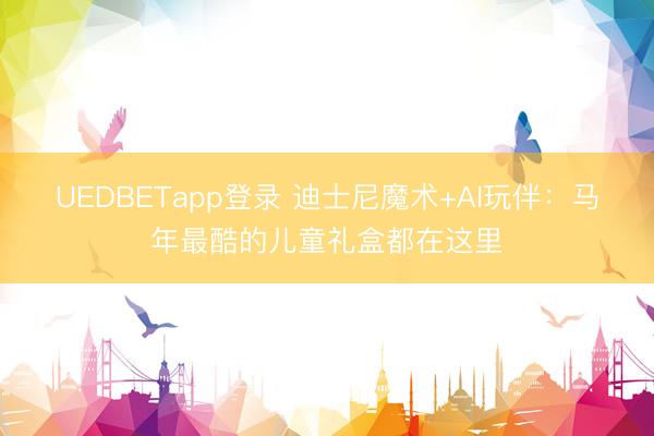 UEDBETapp登录 迪士尼魔术+AI玩伴：马年最酷的儿童礼盒都在这里