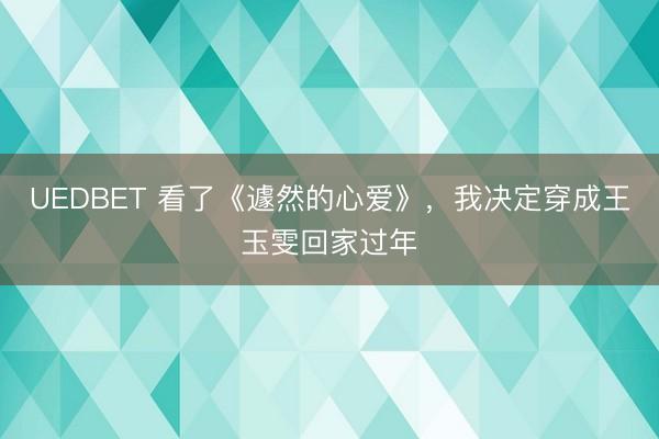 UEDBET 看了《遽然的心爱》，我决定穿成王玉雯回家过年