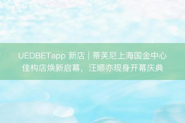 UEDBETapp 新店 | 蒂芙尼上海国金中心佳构店焕新启幕，汪顺亦现身开幕庆典