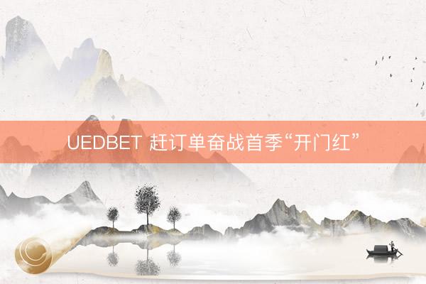 UEDBET 赶订单奋战首季“开门红”