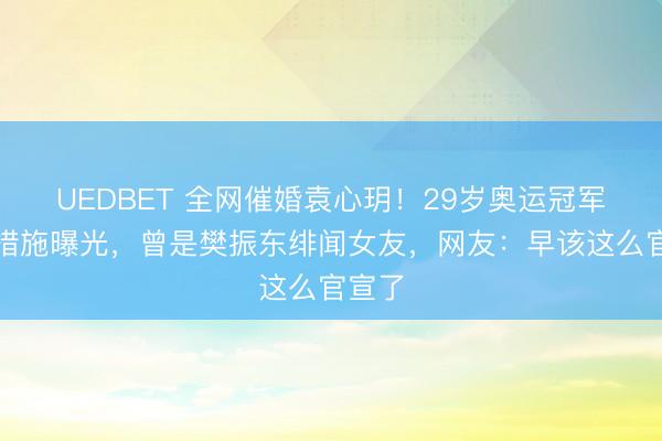 UEDBET 全网催婚袁心玥!29岁奥运冠军择偶措施曝光,曾是樊振东绯闻女友,网友:早该这么官宣了