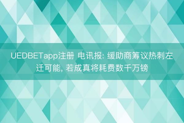 UEDBETapp注册 电讯报: 缓助商筹议热刺左迁可能, 若成真将耗费数千万镑